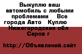 Выкуплю ваш автомобиль с любыми проблемами. - Все города Авто » Куплю   . Нижегородская обл.,Саров г.